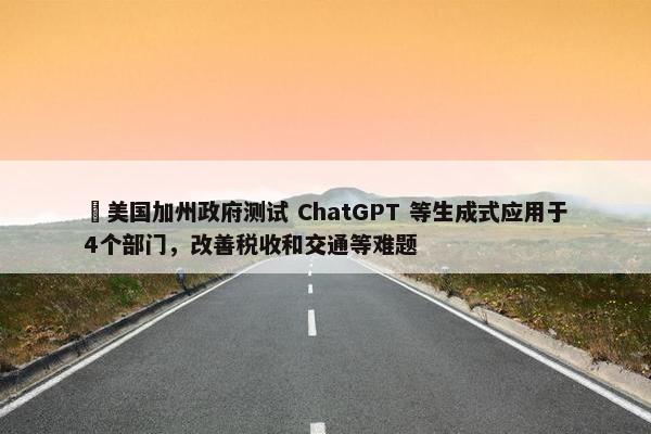 ​美国加州政府测试 ChatGPT 等生成式应用于4个部门，改善税收和交通等难题