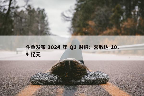 斗鱼发布 2024 年 Q1 财报：营收达 10.4 亿元