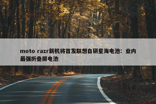 moto razr新机将首发联想自研星海电池：业内最强折叠屏电池