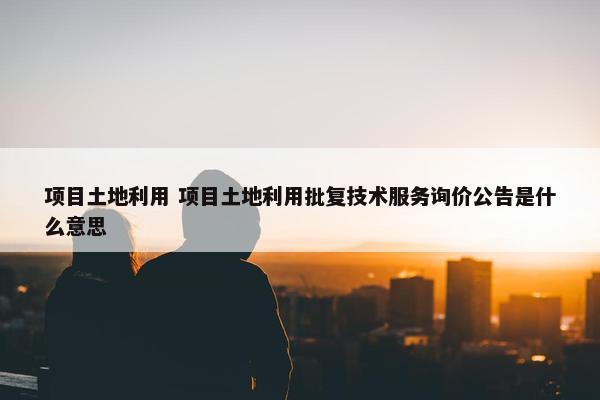 项目土地利用 项目土地利用批复技术服务询价公告是什么意思