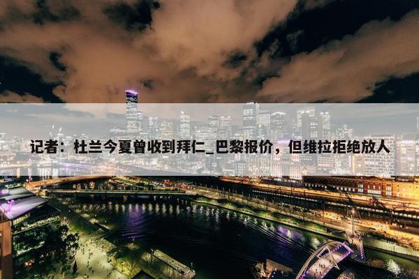 记者：杜兰今夏曾收到拜仁_巴黎报价，但维拉拒绝放人