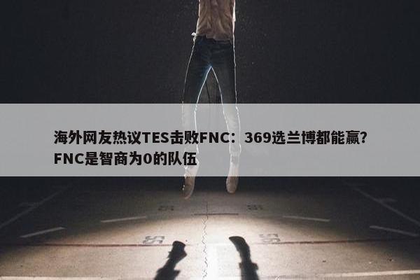 海外网友热议TES击败FNC：369选兰博都能赢？FNC是智商为0的队伍